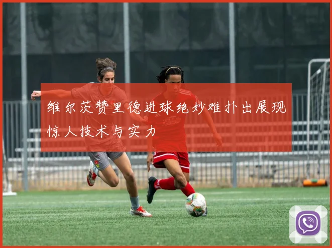 维尔茨赞里德进球绝妙难扑出展现惊人技术与实力