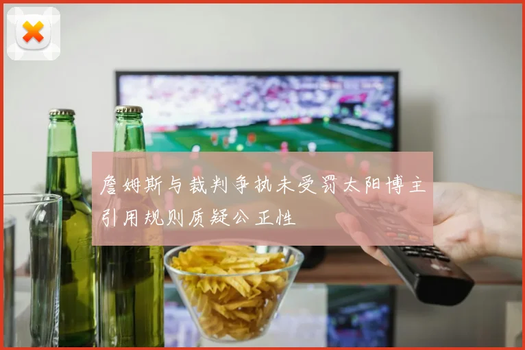 詹姆斯与裁判争执未受罚太阳博主引用规则质疑公正性
