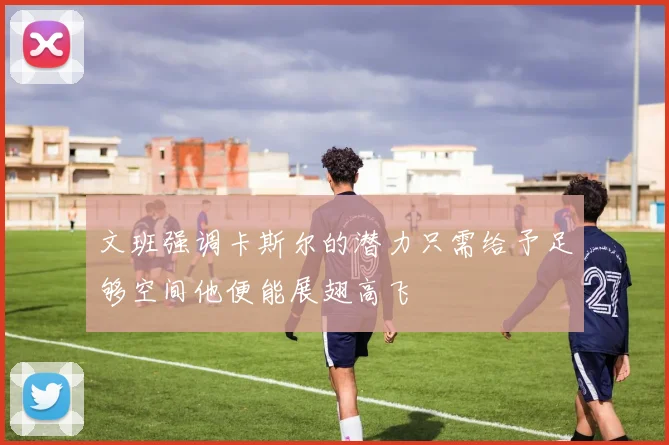 文班强调卡斯尔的潜力只需给予足够空间他便能展翅高飞