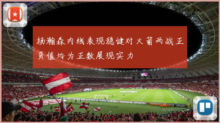 杨瀚森内线表现稳健对火箭两战正负值均为正数展现实力