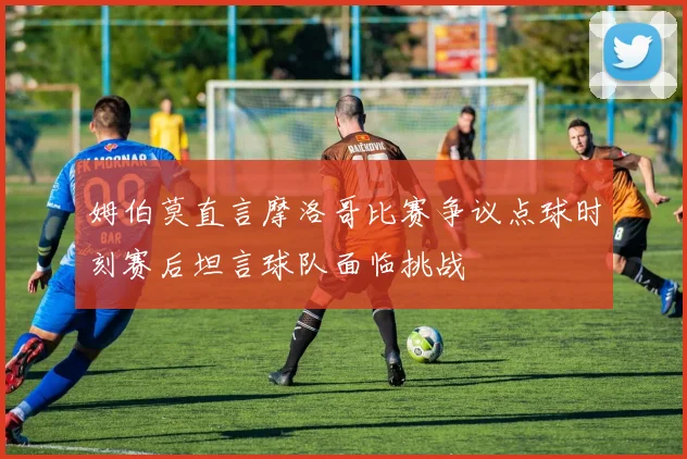 姆伯莫直言摩洛哥比赛争议点球时刻赛后坦言球队面临挑战