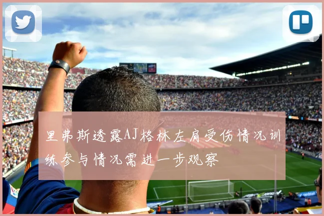 里弗斯透露AJ格林左肩受伤情况训练参与情况需进一步观察