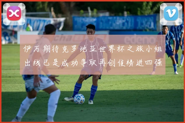 伊万期待克罗地亚世界杯之旅小组出线已是成功争取再创佳绩进四强
