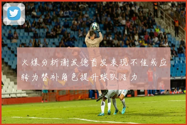 火媒分析谢泼德首发表现不佳或应转为替补角色提升球队活力