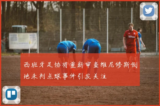 西班牙足协将重新审查维尼修斯倒地未判点球事件引发关注