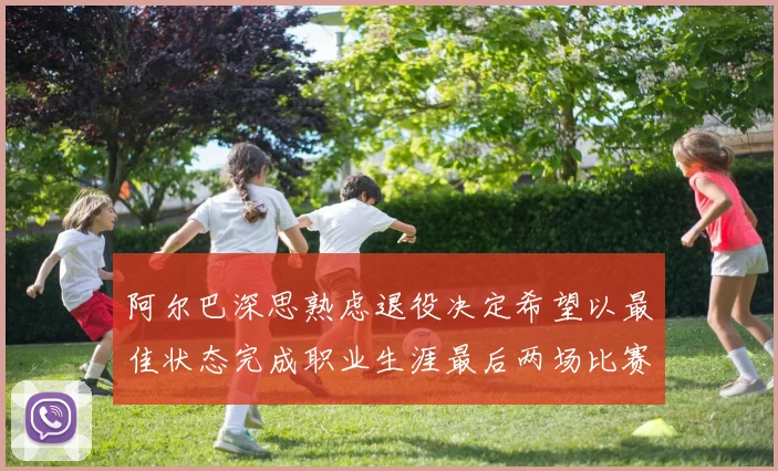 阿尔巴深思熟虑退役决定希望以最佳状态完成职业生涯最后两场比赛