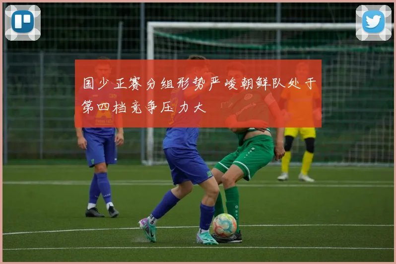 国少正赛分组形势严峻朝鲜队处于第四档竞争压力大