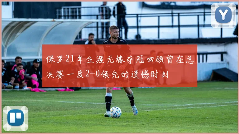 保罗21年生涯无缘夺冠回顾曾在总决赛一度2-0领先的遗憾时刻